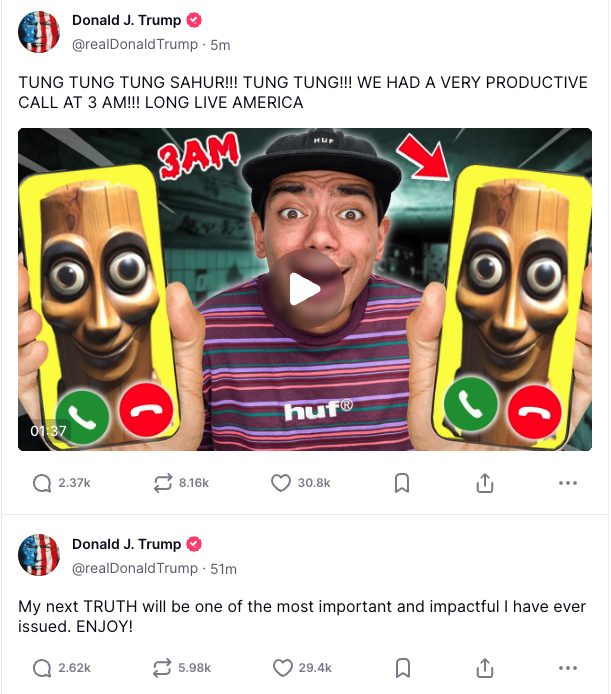 Donald J. Trump @realDonaldTrump • 5m TUNG TUNG TUNG SAHUR!!! TUNG TUNG!!! WE HAD A VERY PRODUCTIVE CALL AT 3 AM!!! LONG LIVE AMERICA SAM 01:37 huf® ( 2.37k 8.16k 30.8k 山 ... Donald J. Trump @realDonaldTrump. 51m My next TRUTH will be one of the most important and impactful I have ever issued. ENJOY! 2.62k 5.98k 29.4k ☐ ↑ ...