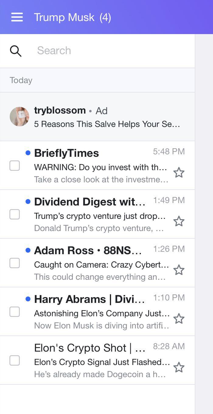 Q Today Trump Musk (4) Search tryblossom • Ad 5 Reasons This Salve Helps Your Se... • Briefly Times 5:48 PM ☆ WARNING: Do you invest with th... Take a close look at the investme... • Dividend Digest wit... 1:49 PM Trump's crypto venture just drop... Donald Trump's crypto venture, • Adam Ross • 88NS... 1:26 PM Caught on Camera: Crazy Cybert... This could change everything an... ☆ • Harry Abrams | Divi... 1:10 PM ⭑ Astonishing Elon's Company Just... Now Elon Musk is diving into artifi.. Elon's Crypto Shot | ... 8:28 AM Elon's Crypto Signal Just Flashed... He's already made Dogecoin a h...