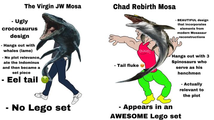 The Virgin JW Mosa Chad Rebirth Mosa - Ugly crocosaurus design - Hangs out with - - whales (lame) No plot relevance, ate the Indominus and then became a set piece · Eel tail - Tail fluke OUCH! BEAUTIFUL design that incorporates elements from modern Mosasaur m Appears in an reconstructions Hangs out with 3 Spinosaurs who serve as his henchmen - Actually relevant to the plot AWESOME Lego set - No Lego set -