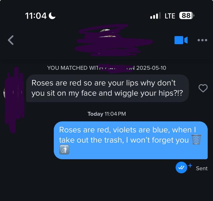 < 11:04 YOU MATCHED WITÉ »» ON 2025-05-10 LTE 88 Roses are red so are your lips why don't you sit on my face and wiggle your hips?!? Today 11:04 PM Roses are red, violets are blue, when I take out the trash, I won't forget you ☑ JJ Sent