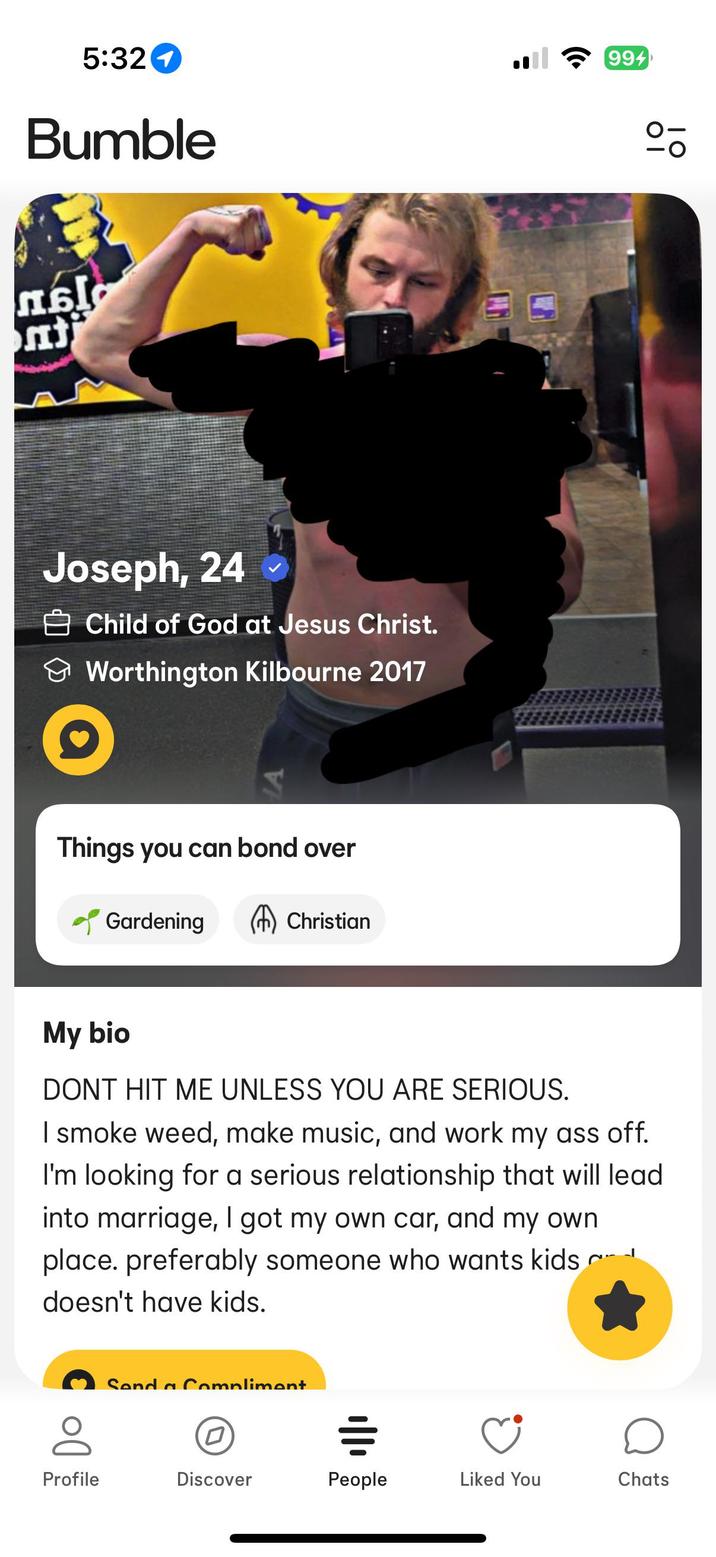 5:321 Bumble 994 Joseph, 24 Child of God at Jesus Christ. Worthington Kilbourne 2017 Things you can bond over Gardening Christian My bio DONT HIT ME UNLESS YOU ARE SERIOUS. I smoke weed, make music, and work my ass off. I'm looking for a serious relationship that will lead into marriage, I got my own car, and my own place. preferably someone who wants kids c doesn't have kids. (0) Send a Compliment == о Profile Discover People Liked You Chats 0