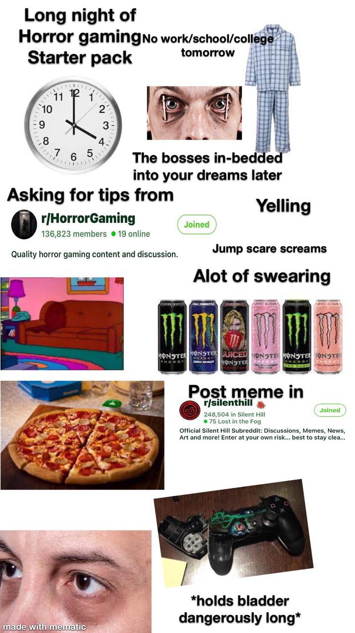 Long night of Horror gaming No work/school/college Starter pack tomorrow 11 P 10 2 9 3 4. 5 8 7 6 The bosses in-bedded into your dreams later Asking for tips from r/HorrorGaming 136,823 members ⚫19 online Quality horror gaming content and discussion. Joined Yelling Jump scare screams Alot of swearing made with mematic ALL THROTTL MONSTER MONSTER JUICED ON STE MONSTER ONSTE ENEROT ZEWO BUGAR HONSTER Post meme in r/silenthill 248,504 in Silent Hill .75 Lost in the Fog Joined Official Silent Hill Subreddit: Discussions, Memes, News, Art and more! Enter at your own risk... best to stay clea... *holds bladder dangerously long*