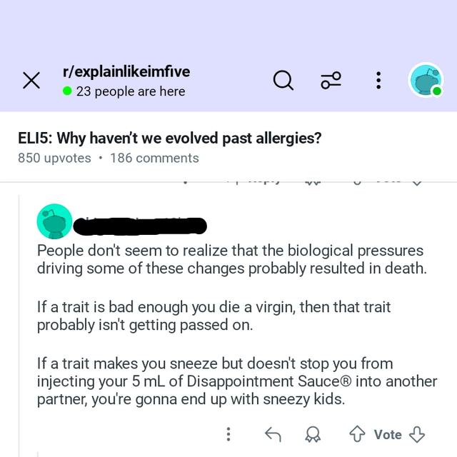 96 r/explainlikeimfive ● 23 people are here Q ELI5: Why haven't we evolved past allergies? 850 upvotes 186 comments People don't seem to realize that the biological pressures driving some of these changes probably resulted in death. If a trait is bad enough you die a virgin, then that trait probably isn't getting passed on. If a trait makes you sneeze but doesn't stop you from injecting your 5 mL of Disappointment SauceⓇ into another partner, you're gonna end up with sneezy kids. ✰ Vote