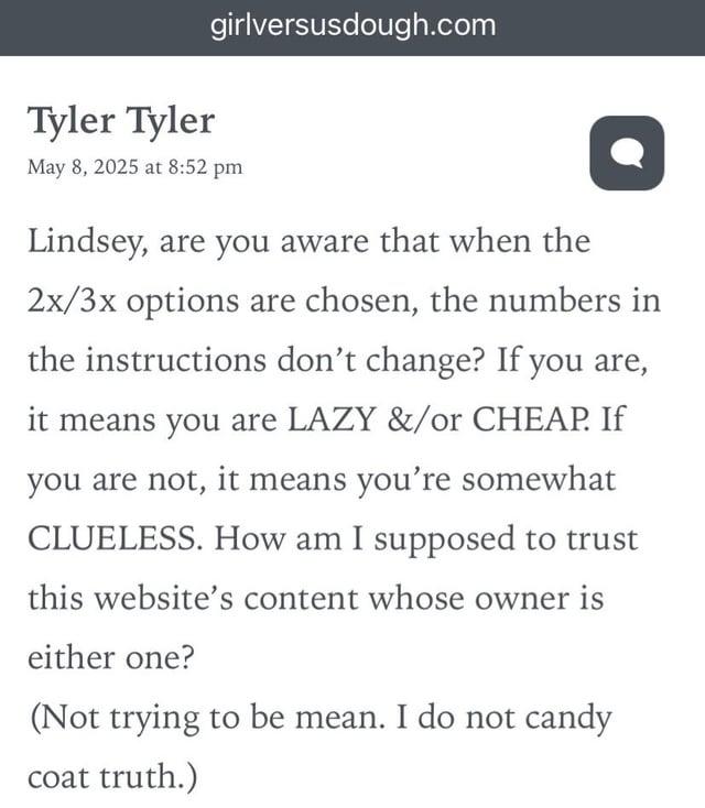 girlversusdough.com Tyler Tyler May 8, 2025 at 8:52 pm Lindsey, are you aware that when the 2x/3x options are chosen, the numbers in the instructions don't change? If you are, it means you are LAZY &/or CHEAP. If you are not, it means you're somewhat CLUELESS. How am I supposed to trust this website's content whose owner is either one? (Not trying to be mean. I do not candy coat truth.)