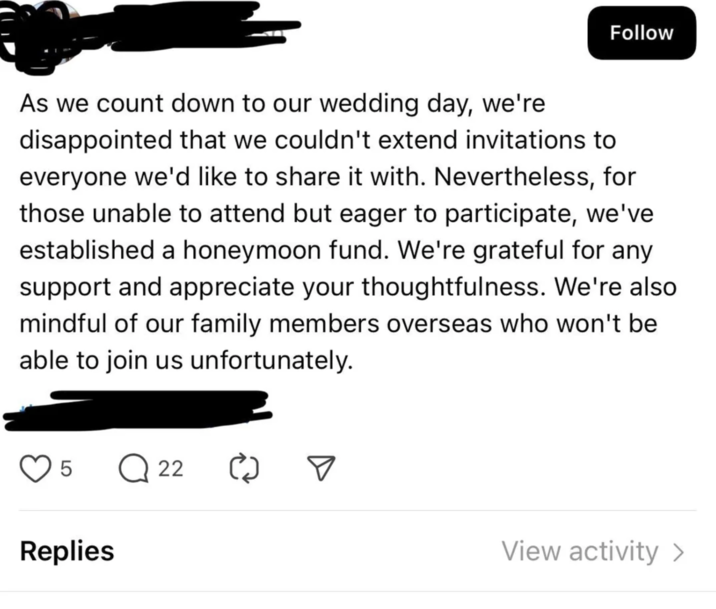 Follow As we count down to our wedding day, we're disappointed that we couldn't extend invitations to everyone we'd like to share it with. Nevertheless, for those unable to attend but eager to participate, we've established a honeymoon fund. We're grateful for any support and appreciate your thoughtfulness. We're also mindful of our family members overseas who won't be able to join us unfortunately. 5 Q 22 Replies View activity >