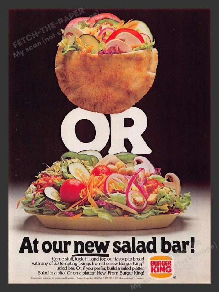 FETCH-THE-PAPER My scan (not s OR At our new salad bar! Come stuff, tuck, fill, and top our tasty pita bread with any of 23 tempting fixings from the new Burger King® BURGER salad bar. Or, if you prefer, build a salad platter. KING Salad in a pita! Or on a platter! New! From Burger King! Ingredients may vary by season and location. Burger King-Reg. U.S. Pat. & TM Off. © 1983 Burger King Corporation stock image) W