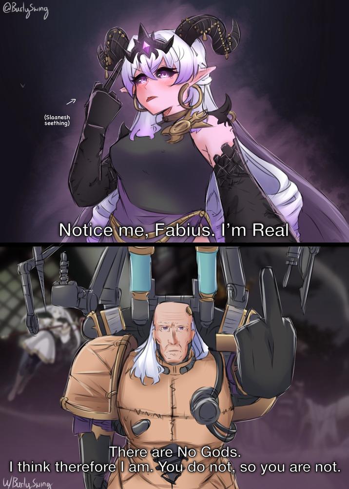 @Burly Swing (Slaanesh seething) Notice me, Fabius. I'm Real There are No Gods. I think therefore I am. You do not, so you are not. W/Budy Swing