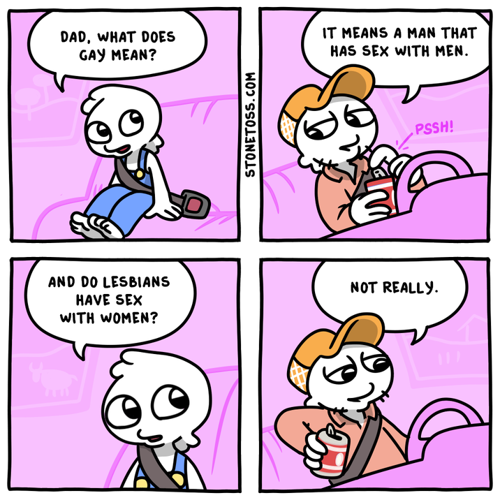 DAD, WHAT DOES GAY MEAN? AND DO LESBIANS HAVE SEX WITH WOMEN? STONETOSS.COM IT MEANS A MAN THAT HAS SEX WITH MEN. NOT REALLY. PSSH!