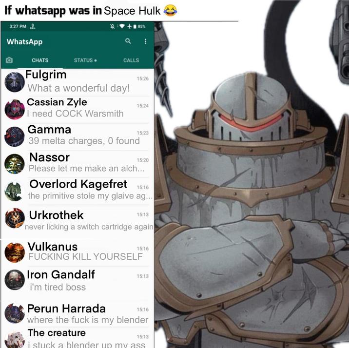 If whatsapp was in Space Hulk 3:27 PM KO WhatsApp <+85% CHATS STATUS. CALLS Fulgrim What a wonderful day! Cassian Zyle I need C--- Warsmith Gamma 39 melta charges, 0 found Nassor 15:26 15:24 15:23 15:20 Please let me make an alch... Overlord Kagefret 15:16 the primitive stole my glaive ag... Urkrothek 15:13 never licking a switch cartridge again Vulkanus 15:16 F------ KILL YOURSELF Iron Gandalf i'm tired boss 15:13 Perun Harrada 15:16 where the f--- is my blender The creature 15:13 i stuck a blender up my ass
