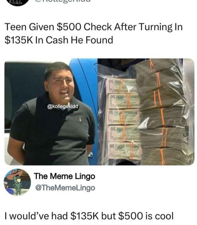 Kidd. Teen Given $500 Check After Turning In $135K In Cash He Found 097 097 @kollegekidd 09 09 09 The Meme Lingo @TheMemeLingo I would've had $135K but $500 is cool