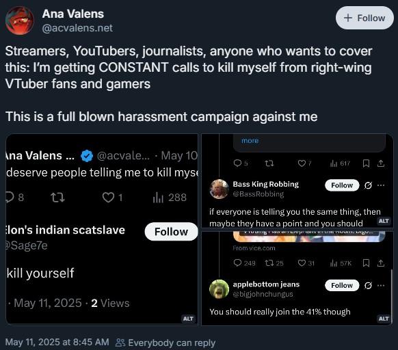 Streamers, YouTubers, journalists, anyone who wants to cover this: I’m getting CONSTANT calls to kill myself Ana Valens @acvalens.net + Follow Streamers, YouTubers, journalists, anyone who wants to cover this: I'm getting CONSTANT calls to kill myself from right-wing VTuber fans and gamers This is a full blown harassment campaign against me Ana Valens ... @acvale.... May 10 deserve people telling me to kill myse more Q5 23 Bass King Robbing @BassRobbing 617 Follow D8 27 1 tl 288 lon's indian scatslave Follow Sage7e kill yourself May 11, 2025 2 Views if everyone is telling you the same thing, then maybe they have a point and you should ALT From vice.com 249 125 31 57K applebottom jeans Follow 0 @bigjohnchungus You should really join the 41% though ALT ALT May 11, 2025 at 8:45 AM 8% Everybody can reply