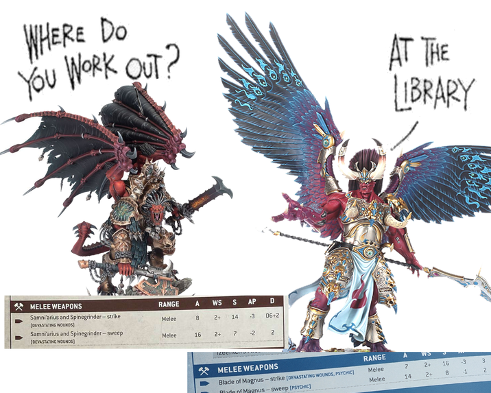 WHERE DO YOU WORK OUT? MELEE WEAPONS RANGE A WS S AP D Samni'arius and Spinegrinder- strike Melee 8 2+ 14 -3 D6+2 [DEVASTATING WOUNDS) Samni'arius and Spinegrinder-sweep Melee 16 2+ 7 -2 2 [DEVASTATING WOUNDS] TzeeneITS AT THE LIBRARY MELEE WEAPONS RANGE A WS Blade of Magnus-strike [DEVASTATING WOUNDS, PSYCHIC] Blade of Magnus - sweep [PSYCHIC] Melee 7 2+ 16 -3 Melee 14 2+ 8 -1 32