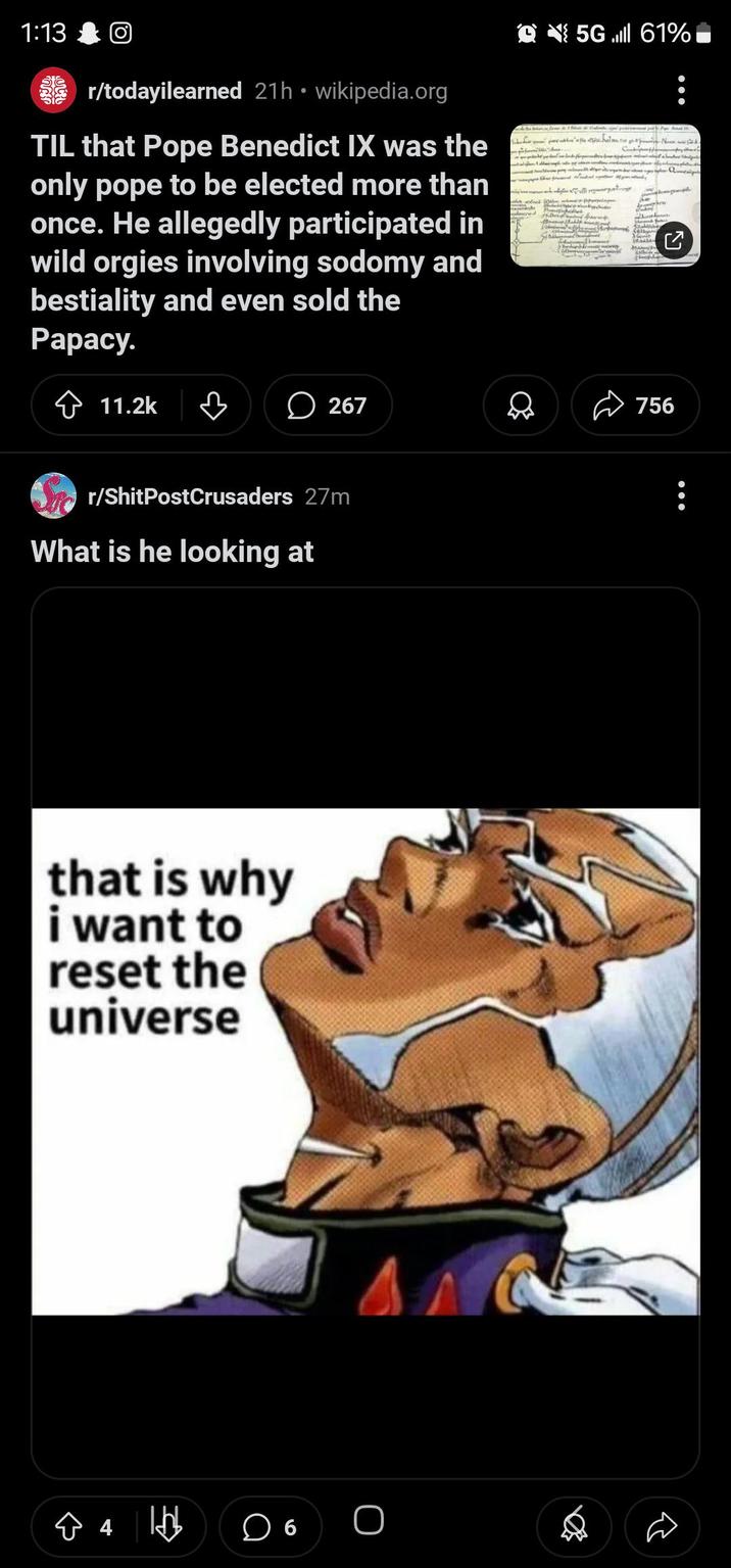 1:13 • r/todayilearned 21h ⚫ wikipedia.org TIL that Pope Benedict IX was the only pope to be elected more than once. He allegedly participated in wild o----- involving sodomy and b--------- and even sold the Papacy. 11.2k ♡ 267 r/ShitPostCrusaders 27m What is he looking at that is why i want to reset the universe ☆ 4 lbb ☐ 6 O 5Gl 61% ט 756