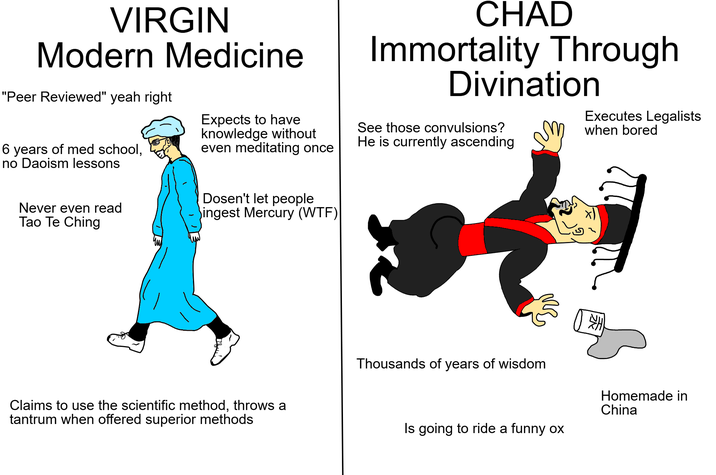 VIRGIN Modern Medicine "Peer Reviewed" yeah right 6 years of med school, no Daoism lessons Expects to have knowledge without even meditating once CHAD Immortality Through Divination See those convulsions? He is currently ascending Executes Legalists when bored Never even read Tao Te Ching Dosen't let people ingest Mercury (W--) HK ( Claims to use the scientific method, throws a tantrum when offered superior methods Thousands of years of wisdom Homemade in China Is going to ride a funny ox