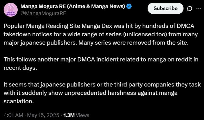 MANGA MOGURA Manga Mogura RE (Anime & Manga News) ❤ @MangaMoguraRE Subscribe 0 Popular Manga Reading Site Manga Dex was hit by hundreds of DMCA takedown notices for a wide range of series (unlicensed too) from many major japanese publishers. Many series were removed from the site. This follows another major DMCA incident related to manga on reddit in recent days. It seems that japanese publishers or the third party companies they task with it suddenly show unprecedented harshness against manga scanlation. 4:01 AM • May 15, 2025 1.3M Views