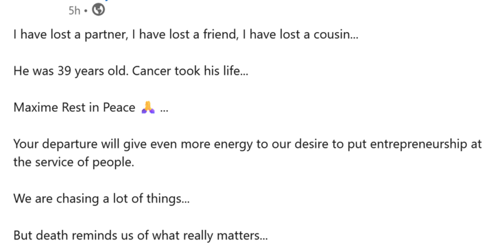 5h I have lost a partner, I have lost a friend, I have lost a cousin... He was 39 years old. Cancer took his life... Maxime Rest in Peace ... Your departure will give even more energy to our desire to put entrepreneurship at the service of people. We are chasing a lot of things... But death reminds us of what really matters...