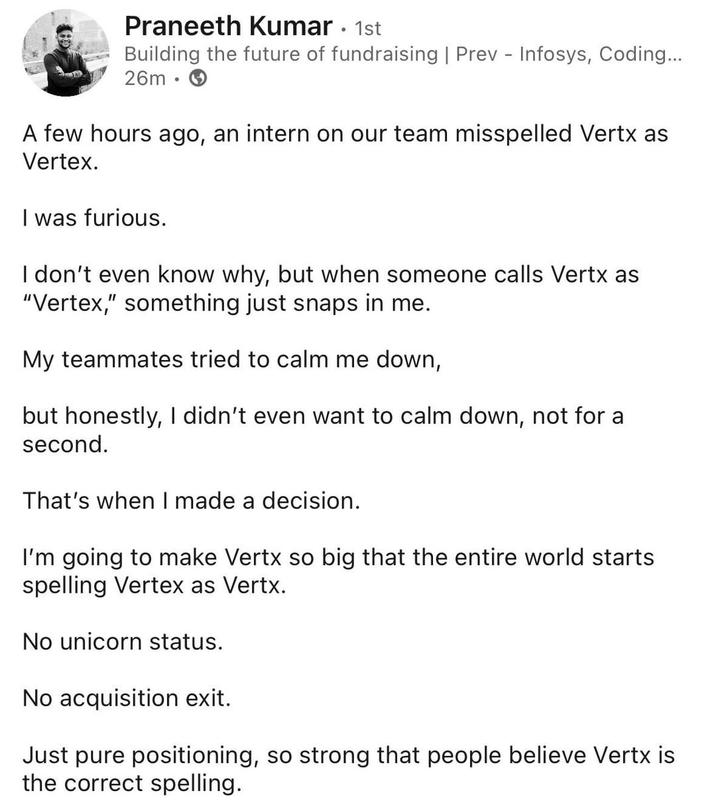 Praneeth Kumar • 1st Building the future of fundraising | Prev - Infosys, Coding... 26m A few hours ago, an intern on our team misspelled Vertx as Vertex. I was furious. I don't even know why, but when someone calls Vertx as "Vertex," something just snaps in me. My teammates tried to calm me down, but honestly, I didn't even want to calm down, not for a second. That's when I made a decision. I'm going to make Vertx so big that the entire world starts spelling Vertex as Vertx. No unicorn status. No acquisition exit. Just pure positioning, so strong that people believe Vertx is the correct spelling.