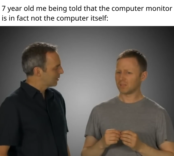 7 year old me being told that the computer monitor is in fact not the computer itself: