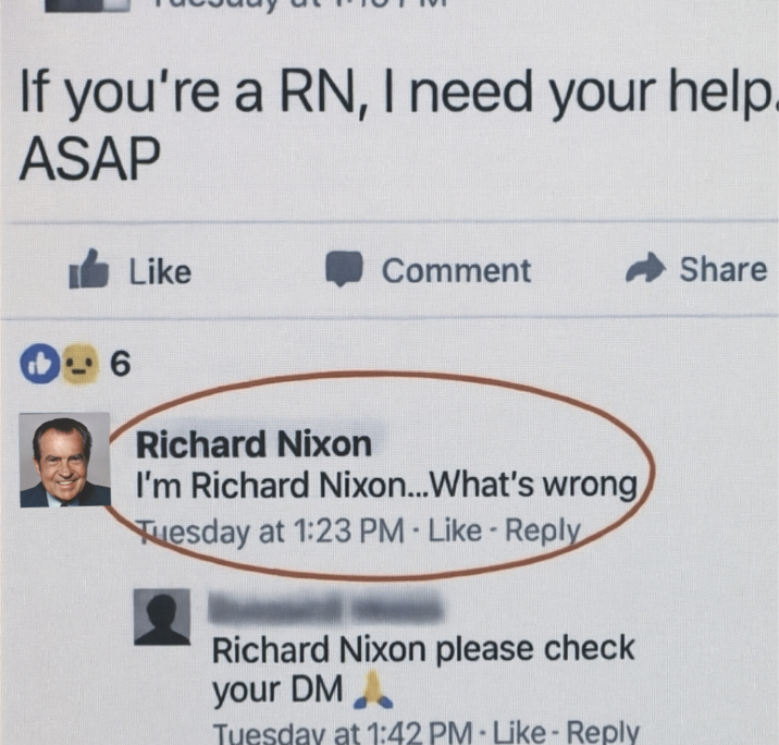 If you're a RN, I need your help. ASAP Like Comment Share 6 Richard Nixon I'm Richard Nixon...What's wrong, Tuesday at 1:23 PM Like Reply Richard Nixon please check your DM Tuesday at 1:42 PM - Like - Reply