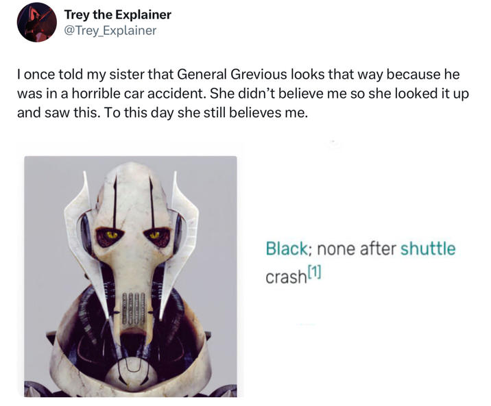 Trey the Explainer @Trey_Explainer I once told my sister that General Grevious looks that way because he was in a horrible car accident. She didn't believe me so she looked it up and saw this. To this day she still believes me. Black; none after shuttle crash [1]