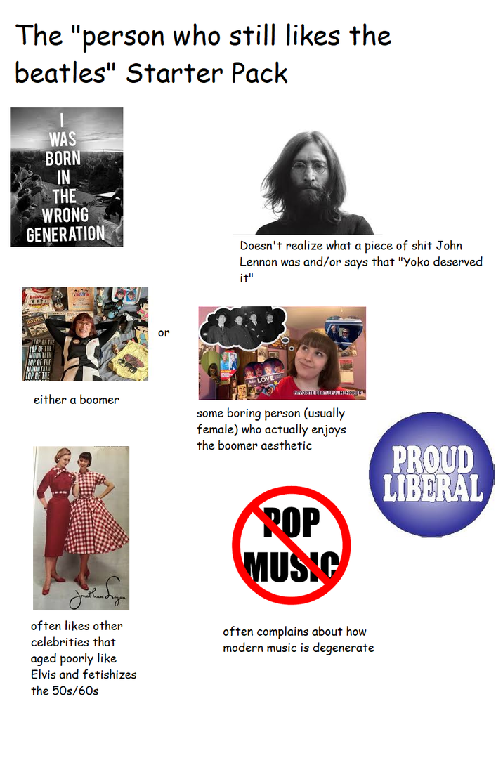 The "person who still likes the beatles" Starter Pack WAS BORN IN THE WRONG GENERATION or Doesn't realize what a p------------ John Lennon was and/or says that "Yoko deserved it" TOP OF THE MOUNTAIN TOP OF THE MOUNTAIN TOP OF THE either a boomer LOVE FAVORITE BEATLEFUL MEMORIES! some boring person (usually female) who actually enjoys the boomer aesthetic ROP MUSIC PROUD LIBERAL Jonathan often likes other celebrities that aged poorly like Elvis and fetishizes the 50s/60s often complains about how modern music is degenerate