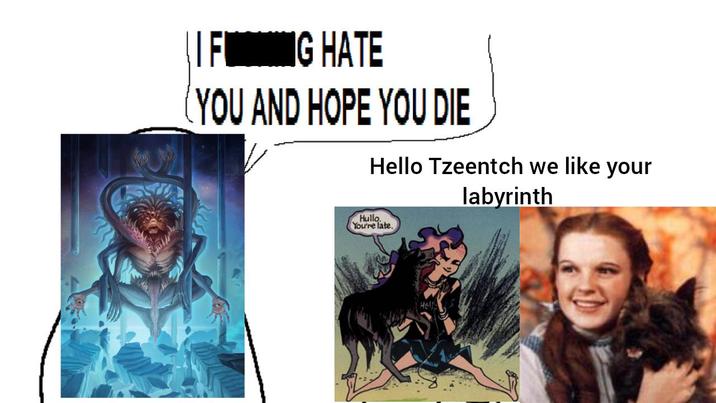 IF IG NG HATE YOU AND HOPE YOU DIE Hello Tzeentch we like your labyrinth Hullo You're late.