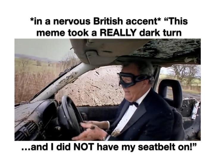*in a nervous British accent* "This meme took a REALLY dark turn ...and I did NOT have my seatbelt on!"