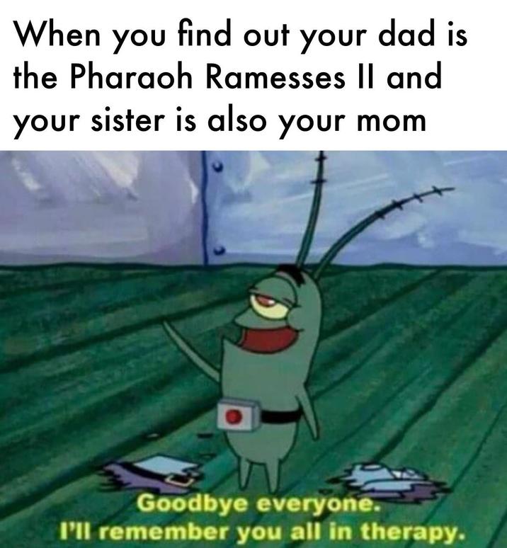 When you find out your dad is the Pharaoh Ramesses II and your sister is also your mom Goodbye everyone. I'll remember you all in therapy.