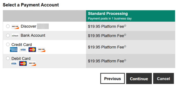 Select a Payment Account Standard Processing Payment posts in 1 business day DISCOVER Discover $19.95 Platform Fee eCheck Bank Account $19.95 Platform Fee Credit Card $19.95 Platform Fee www.AN VISA DISCOVER DOPRESS Debit Card VISA DISCOVER $19.95 Platform FeeⓇ Previous Continue Cancel