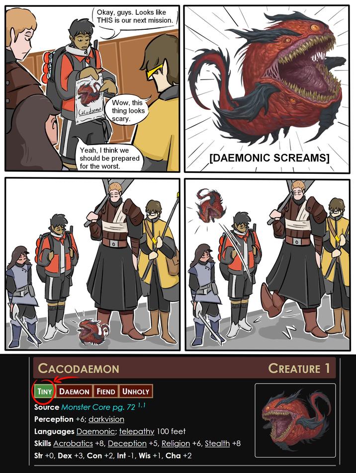 " Okay, guys. Looks like THIS is our next mission. Cacodaemon Wow, this thing looks scary. Yeah, I think we should be prepared for the worst. [DAEMONIC SCREAMS] 0 CACODAEMON TINY DAEMON FIEND UNHOLY Source Monster Core pg. 72 1.1 Perception +6; darkvision Languages Daemonic; telepathy 100 feet Skills Acrobatics +8, Deception +5, Religion +6, Stealth +8 Str +0, Dex +3, Con +2, Int -1, Wis +1, Cha +2 0 CREATURE 1