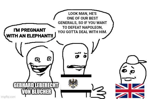 I'M PREGNANT WITH AN ELEPHANT!! LOOK MAN, HE'S ONE OF OUR BEST GENERALS, SO IF YOU WANT TO DEFEAT NAPOLEON, YOU GOTTA DEAL WITH HIM. 0 imgflip.com GEBHARD LEBERECHT VON BLUCHER iD H