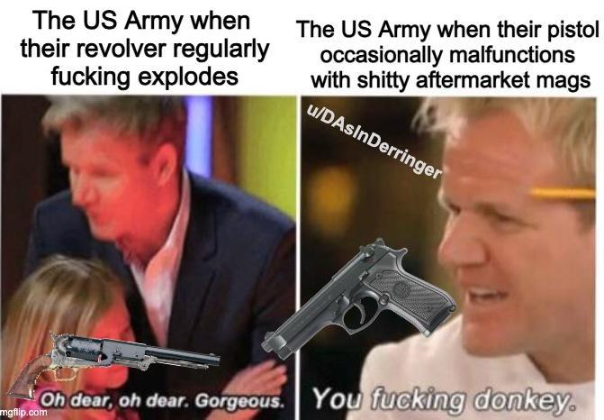 The US Army when their revolver regularly f------ explodes The US Army when their pistol occasionally malfunctions with s----- aftermarket mags u/DAsInDerringer Oh dear, oh dear. Gorgeous. You f------ donkey. mgflip.com
