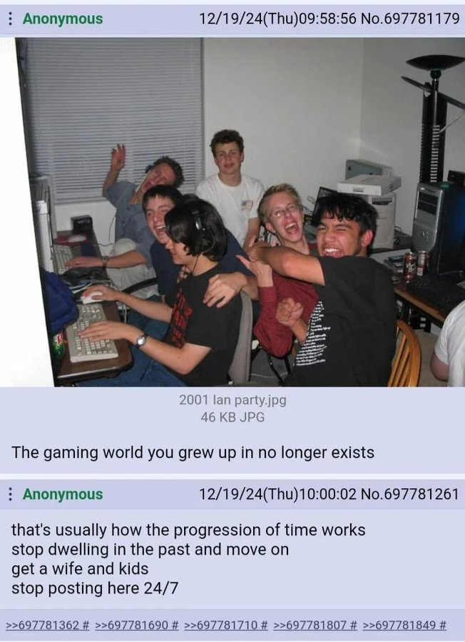 Anonymous 12/19/24(Thu)09:58:56 No.697781179 2001 lan party.jpg 46 KB JPG The gaming world you grew up in no longer exists : Anonymous 12/19/24(Thu)10:00:02 No.697781261 that's usually how the progression of time works stop dwelling in the past and move on get a wife and kids stop posting here 24/7 >>697781362 # >>697781690 # >>697781710 # >>697781807 # >>697781849 #