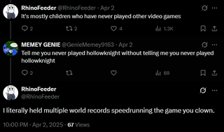 RhinoFeeder @RhinoFeeder Apr 2 It's mostly children who have never played other video games 122 4 1.3K 口 Q MEMEY GENIE @GenieMemey9163 Apr 2 Tell me you never played hollowknight without telling me you never played hollowknight 69 口 RhinoFeeder @RhinoFeeder I literally held multiple world records speedrunning the game you clown. 10:00 PM - Apr 2, 2025-67 Views