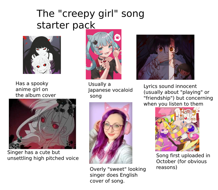 The "creepy girl" song starter pack Has a spooky anime girl on Usually a the album cover Japanese vocaloid song Lyrics sound innocent (usually about "playing" or "friendship") but concerning when you listen to them Singer has a cute but unsettling high pitched voice Overly "sweet" looking singer does English cover of song. Song first uploaded in October (for obvious reasons)