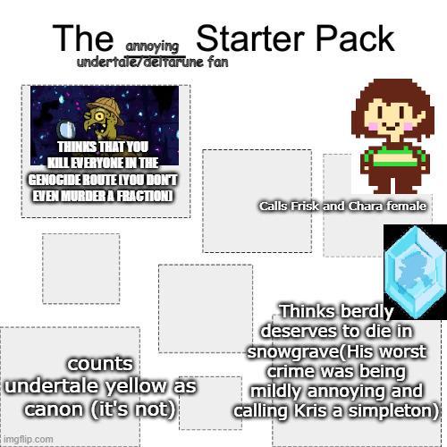 The annoying Starter Pack undertale/deltarune fan THINKS THAT YOU KILL EVERYONE IN THE GENOCIDE ROUTE LYOU DON'T EVEN MURDER A FRACTIONI Calls Frisk and Chara female counts undertale yellow as canon (it's not) imgflip.com Thinks berdly deserves to die in snowgrave(His worst crime was being mildly annoying and calling Kris a simpleton)