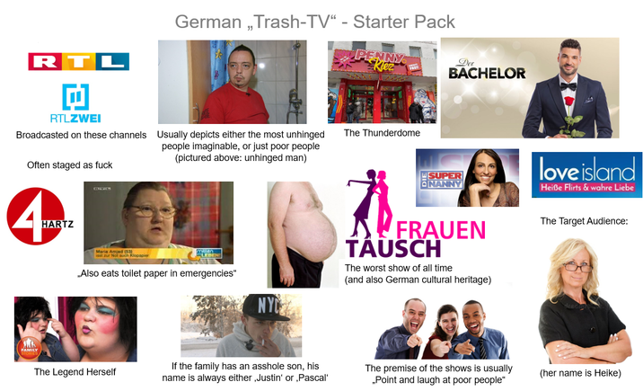 RTL 回 RTLZWEI German,Trash-TV" - Starter Pack Broadcasted on these channels Usually depicts either the most unhinged people imaginable, or just poor people (pictured above: unhinged man) Often staged as f--- 4mz HARTZ PENNY Kiez Der The Thunderdome BACHELOR BYC Maria Amjad (53) isst zur Not auch Klopapier mitten „Also eats toilet paper in emergencies" NYC SUPER NANNY 盘 FRAUEN TÄUSCH The worst show of all time (and also German cultural heritage) love island Heiße Flirts & wahre Liebe The Target Audience: The Legend Herself If the family has an a------ son, his name is always either, Justin' or, Pascal' The premise of the shows is usually Point and laugh at poor people" (her name is Heike)