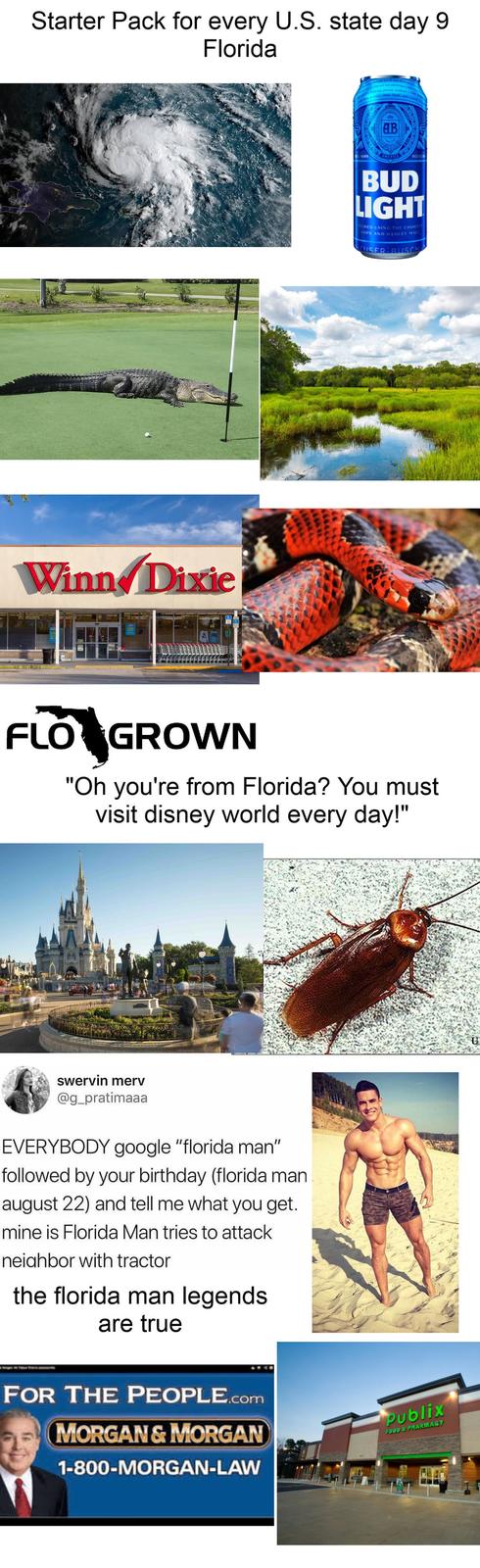 Starter Pack for every U.S. state day 9 Florida Winn Dixie deas finish, and a w ав AMERICA BUD LIGHT REWED USING THE CHOICE OPS AND BARLEY MALT EUSER-BUSCH FLO GROWN "Oh you're from Florida? You must visit disney world every day!" swervin merv @g_pratimaaa EVERYBODY google "florida man" followed by your birthday (florida man august 22) and tell me what you get. mine is Florida Man tries to attack neighbor with tractor the florida man legends are true FOR THE PEOPLE.com MORGAN & MORGAN 1-800-MORGAN-LAW Publix FOOD & PHARMACY