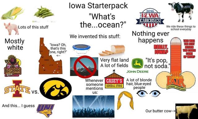 Lots of this stuff Mostly white RAGBRA "lowa? Oh, that's this one, right?" STATE VS. And this... I guess UNI Iowa Starterpack "What's the...ocean?" We invented this stuff: Very flat land A lot of fields Whenever CASEY'S someone RAL STORE mentions us: 2016 IWA CAUCUSES We ride these things to school everyday Nothing ever happens REALLY, IOWA? "It's pop, not soda." JOHN DEERE A lot of blonde hair, blue-eyed people THIS WAS VOU COULD COME UP WITH NOTHING COMPARES Our butter cow->