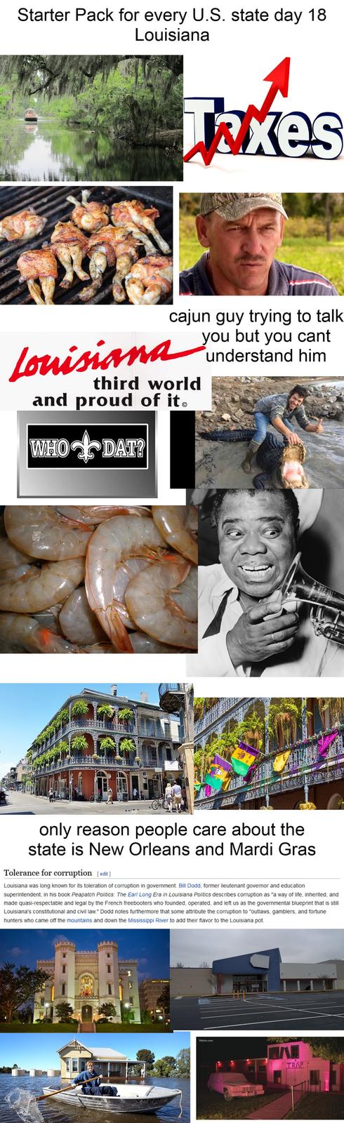 Starter Pack for every U.S. state day 18 Louisiana Takes cajun guy trying to talk you but you cant understand him Louisiana third world and proud of it. WHO+DAT? only reason people care about the state is New Orleans and Mardi Gras Tolerance for corruption [edit] Louisiana was long known for its toleration of corruption in government. Bill Dodd, former lieutenant governor and education superintendent, in his book Peapatch Politics: The Earl Long Era in Louisiana Politics describes corruption as "a way of life, inherited, and made quasi-respectable and legal by the French freebooters who founded, operated, and left us as the governmental blueprint that is still Louisiana's constitutional and civil law." Dodd notes furthermore that some attribute the corruption to "outlaws, gamblers, and fortune hunters who came off the mountains and down the Mississippi River to add their flavor to the Louisiana pot. 11alive.com TRAP