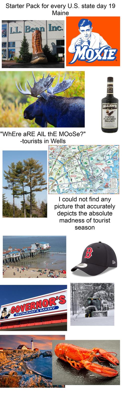 Starter Pack for every U.S. state day 19 Maine LL Bean Inc. MOXIE "WhEre aRE AIL thE MOOSE?" -tourists in Wells KENNEBUNK ARUNDEL KENNESUNKPORT ALGENT'S *** LITER ALLEN'S COFFEE FLAVORED BRANDY PENNES & BOTTLED BY ALLENSUS SONG ALC VOL (60 PROOF ராய் POST OFFICE FOLICE DEPT CAR CHARGING TRANSFER SATon PLAYGROUND FIRE STATION REST ROOMS I could not find any picture that accurately depicts the absolute madness of tourist season GOVERNOR'S RESTAURANT & BAKERY 4111.