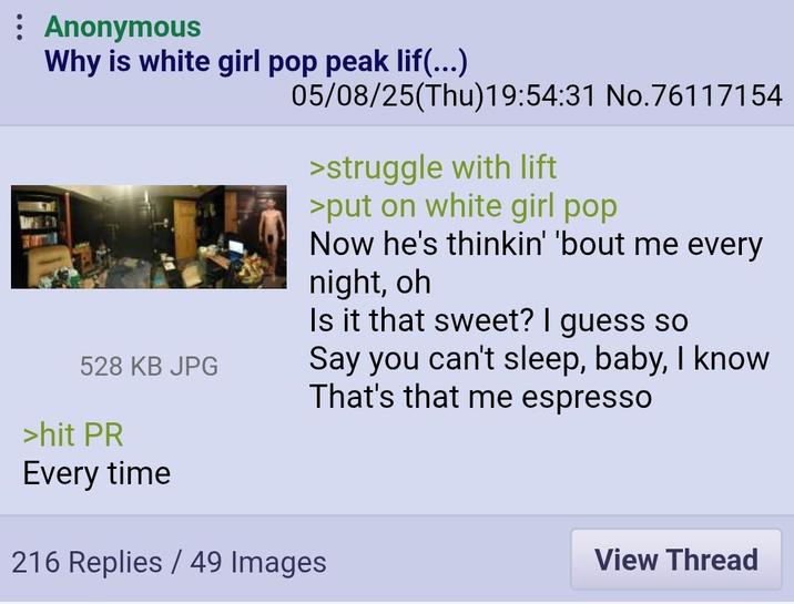 Anonymous Why is white girl pop peak lif(...) 528 KB JPG >hit PR Every time 05/08/25(Thu)19:54:31 No.76117154 >struggle with lift >put on white girl pop Now he's thinkin' 'bout me every night, oh Is it that sweet? I guess so Say you can't sleep, baby, I know That's that me espresso 216 Replies/49 Images View Thread