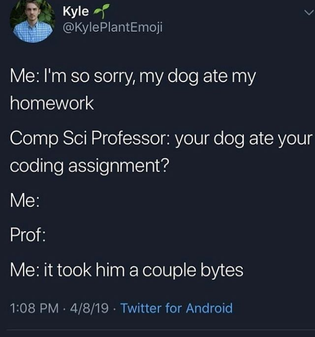 Kyle @KylePlantEmoji Me: I'm so sorry, my dog ate my homework Comp Sci Professor: your dog ate your coding assignment? Me: Prof: Me: it took him a couple bytes 1:08 PM 4/8/19 Twitter for Android .