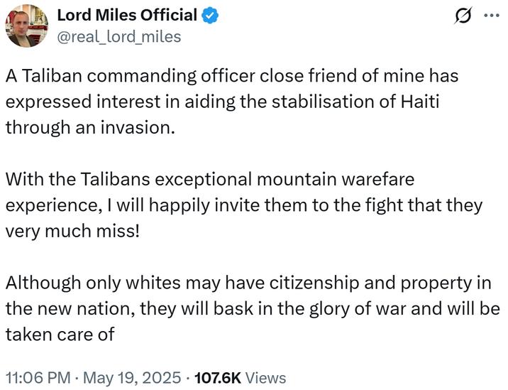 Lord Miles Official @real_lord_miles A Taliban commanding officer close friend of mine has expressed interest in aiding the stabilisation of Haiti through an invasion. With the Talibans exceptional mountain warefare experience, I will happily invite them to the fight that they very much miss! ... Although only whites may have citizenship and property in the new nation, they will bask in the glory of war and will be taken care of 11:06 PM • May 19, 2025 107.6K Views