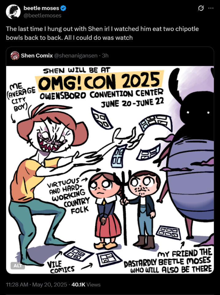 Q beetle moses @beetlemoses The last time I hung out with Shen irl I watched him eat two chipotle bowls back to back. All I could do was watch Shen Comix @shenanigansen • 3h SHEN WILL BE AT ME (AVERAGE CITY BOY) OMG!CON 2025 OWENSBORO CONVENTION CENTER JUNE 20-JUNE 22 VIRTUOUS AND HARD- WORKING COUNTRY FOLK DE OG VILE ALT COMICS 11:28 AM · May 20, 2025.40.1K Views MY FRIEND THE DASTARDLY BEETLE MOSES WHO WILL ALSO BE THERE