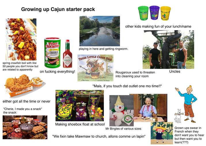 es defiance amid crackdown Growing up Cajun starter pack 987 Foundation Inc.5000 Contact Us For 22 O Consultation Independent Home A Indo dentHc JUST spring crawfish boil with like 50 people you don't know but are related to apparently Tony Chacheres Original CREOLE Seasoning Great on Everything! NO MSG NET WT 8 OZ. (227 GRAMS) ABASCO CO SILHENNY TABASCO BRAND EST. 1890 PEPPER SAUCE 12/0355m on f------ everything! POPEYC Popeyes either got all the time or never "Cherie, I made you a snack" the snack: playing in here and getting ringworm. THREE LITTLE CAJUN PIGS Mari Go February 25, 2020 February 16, 202 March 1, 2022 February 21, 202 February 13, 202 March 2025 other kids making fun of your lunch/name Rougaroux used to threaten into cleaning your room. Uncles BY MIKE ARTELL ILLUSTRATED BY JIM HARRIS "Mais, if you touch dat outlet one mo time!!" KREWE REW DE DE RU Mr. Bingle Making shoebox float at school Mr Bingles of various sizes. "We fixin take Mawmaw to church, allons comme un lapin" Grown ups swear in French when they don't want you to hear but then want you to learn(???)