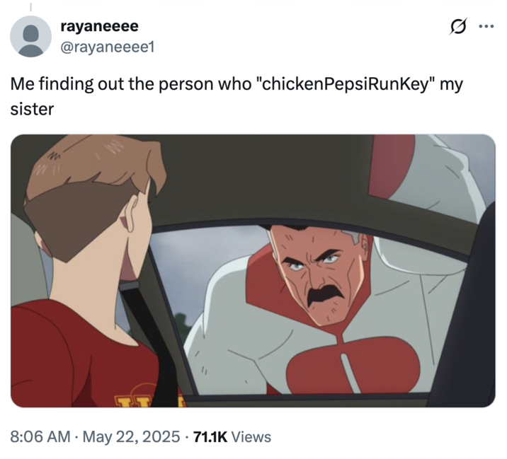 Me finding out the person who "chickenPepsiRunKey" my sister A common reaction to the "James Bond Burger":https://knowyourmeme.com/memes/james-bond-burger-last-night-i-x-y-your-sister "meme":https://knowyourmeme.com/memes/memes applied to the Chick Can Jog Key meme, using an "_Invincible_":https://knowyourmeme.com/memes/subcultures/invincible format.