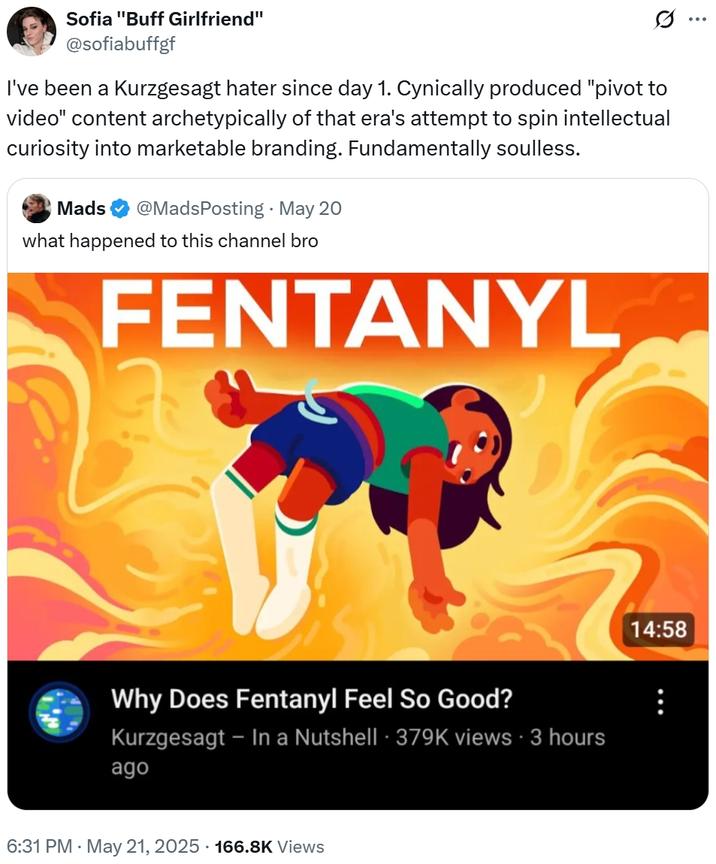 Sofia "Buff Girlfriend" @sofiabuffgf I've been a Kurzgesagt hater since day 1. Cynically produced "pivot to video" content archetypically of that era's attempt to spin intellectual curiosity into marketable branding. Fundamentally soulless. Mads @MadsPosting - May 20 what happened to this channel bro FENTANYL Why Does Fentanyl Feel So Good? Kurzgesagt - In a Nutshell 379K views 3 hours ago 6:31 PM - May 21, 2025 166.8K Views 14:58
