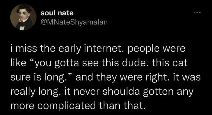 soul nate @MNateShyamalan i miss the early internet. people were like "you gotta see this dude. this cat sure is long." and they were right. it was really long. it never shoulda gotten any more complicated than that.