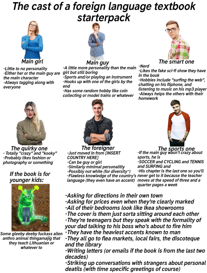 The cast of a foreign language textbook starterpack Main girl Main guy -A little more personality than the main -Nerd -Little to no personality -Either her or the main guy are girl but still boring the main character -Always tagging along with everyone -Sports and/or playing an instrument -Hooks up with one of the girls by the end -Has some random hobby like coin collecting or model trains or whatever The smart one -Likes the fake sci-fi show they have in the book -Hobbies include "surfing the web", chatting on his fliphone, and listening to music on his mp3 player -Always helps the others with their homework The quirky one - Totally "crazy" and "kooky" -Probably likes fashion or photography or something If the book is for younger kids: Some gleeby deeby f------ alien anthro animal thingamajig that they teach Lithuanian or whatever to The foreigner -Just moved in from [INSERT COUNTRY HERE] -Can be guy or girl -Similarly minimal personalitly -Possibly not white (for diversity™) The sports one -If the main guy wasn't crazy about sports, he is -SOCCER and CYCLING and TENNIS and SURFING and -His chapter is the last one so you'll -Flawless knowledge of the country's never get to it because the teacher language (they even have an accent) moves at the speed of three and a quarter pages a week -Asking for directions in their own town -Asking for prices even when they're clearly marked -All of their bedrooms look like Ikea showrooms -The cover is them just sorta sitting around each other -They're teenagers but they speak with the formality of your dad talking to his boss who's about to fire him -They have the heaviest accents known to man -They all go to flea markets, local fairs, the discoteque and the library -Writing letters (or emails if the book is from the last two decades) -Striking up conversations with strangers about personal deatils (with time specific greetings of course)